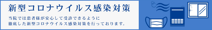 新型コロナウイルス感染対策 当院では患者様が安心して受診できるように徹底した新型コロナウイルス感染対策を行っております。